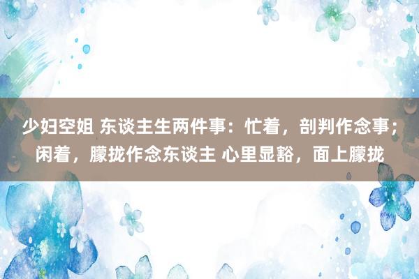 少妇空姐 东谈主生两件事：忙着，剖判作念事；闲着，朦拢作念东谈主 心里显豁，面上朦拢