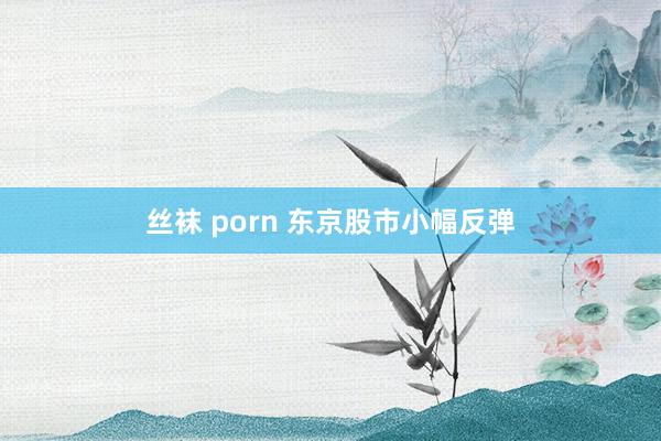 丝袜 porn 东京股市小幅反弹