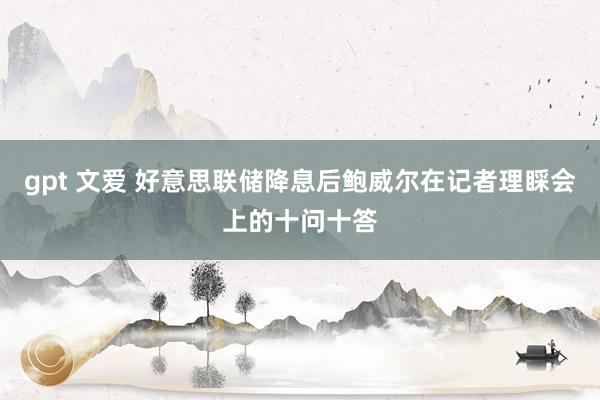 gpt 文爱 好意思联储降息后鲍威尔在记者理睬会上的十问十答