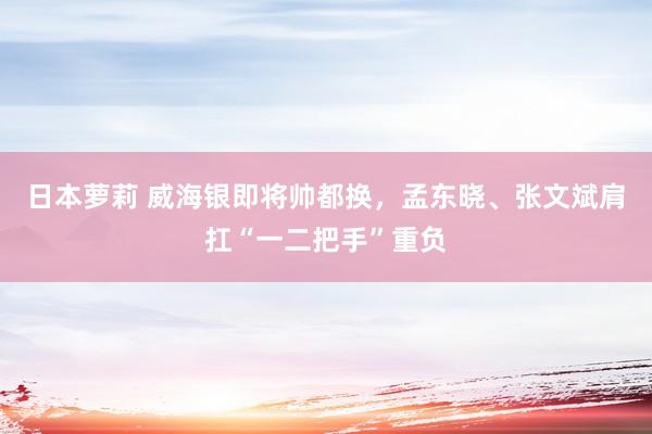 日本萝莉 威海银即将帅都换，孟东晓、张文斌肩扛“一二把手”重负