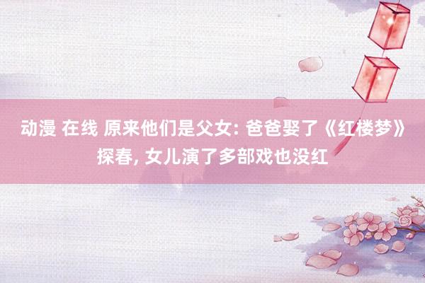 动漫 在线 原来他们是父女: 爸爸娶了《红楼梦》探春, 女儿演了多部戏也没红