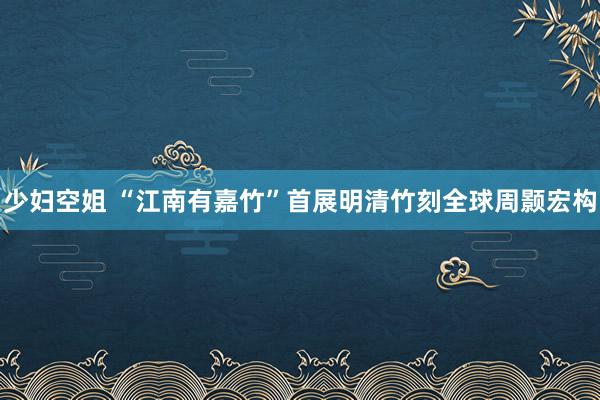 少妇空姐 “江南有嘉竹”首展明清竹刻全球周颢宏构