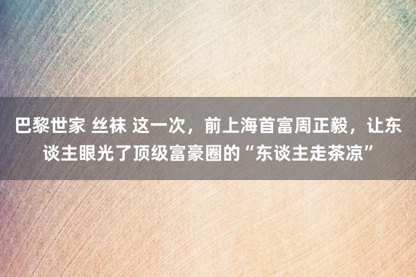 巴黎世家 丝袜 这一次，前上海首富周正毅，让东谈主眼光了顶级富豪圈的“东谈主走茶凉”