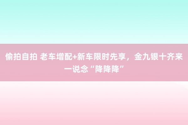 偷拍自拍 老车增配+新车限时先享，金九银十齐来一说念“降降降”