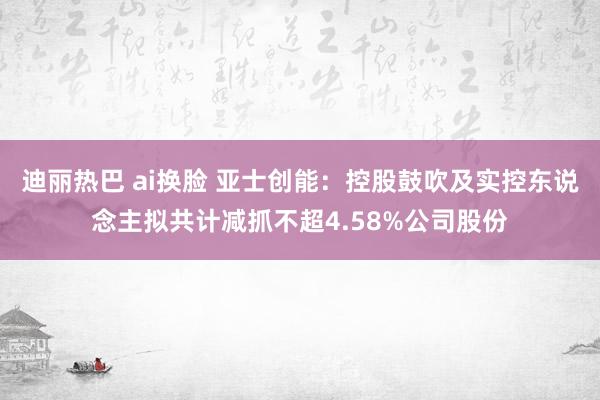 迪丽热巴 ai换脸 亚士创能：控股鼓吹及实控东说念主拟共计减抓不超4.58%公司股份