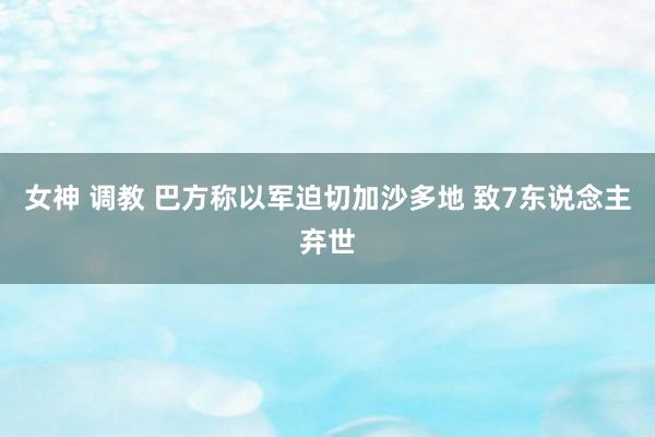 女神 调教 巴方称以军迫切加沙多地 致7东说念主弃世