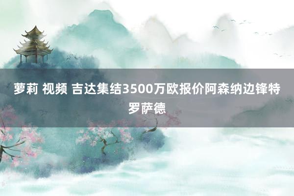 萝莉 视频 吉达集结3500万欧报价阿森纳边锋特罗萨德