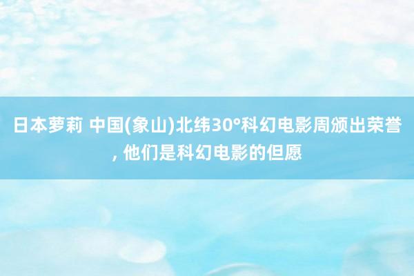 日本萝莉 中国(象山)北纬30°科幻电影周颁出荣誉, 他们是科幻电影的但愿