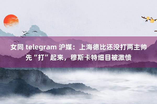 女同 telegram 沪媒：上海德比还没打两主帅先“打”起来，穆斯卡特细目被激愤