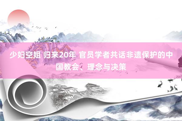 少妇空姐 归来20年 官员学者共话非遗保护的中国教会、理念与决策