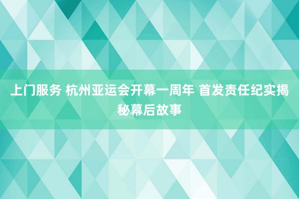 上门服务 杭州亚运会开幕一周年 首发责任纪实揭秘幕后故事