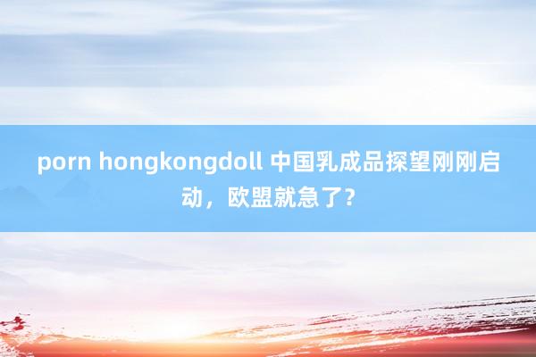 porn hongkongdoll 中国乳成品探望刚刚启动，欧盟就急了？