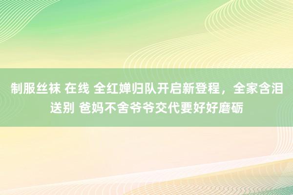 制服丝袜 在线 全红婵归队开启新登程，全家含泪送别 爸妈不舍爷爷交代要好好磨砺