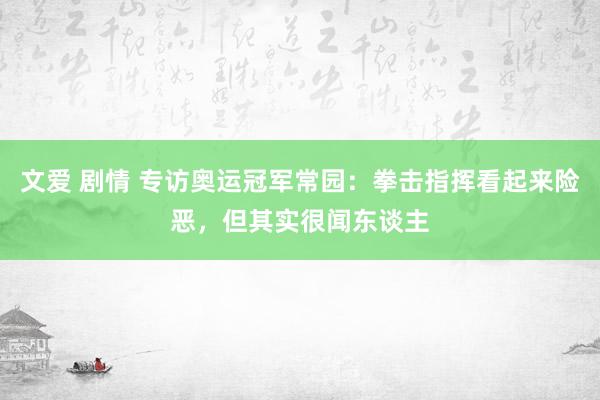 文爱 剧情 专访奥运冠军常园：拳击指挥看起来险恶，但其实很闻东谈主