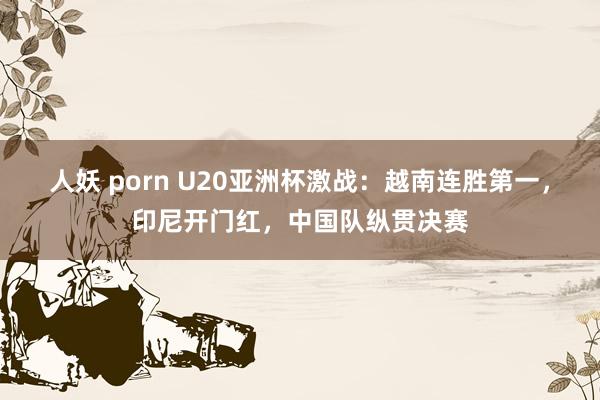 人妖 porn U20亚洲杯激战：越南连胜第一，印尼开门红，中国队纵贯决赛