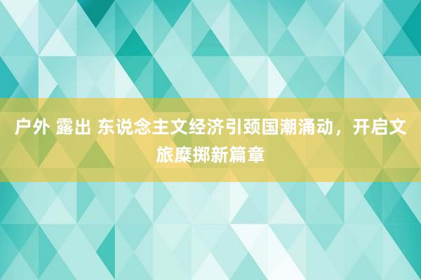 户外 露出 东说念主文经济引颈国潮涌动，开启文旅糜掷新篇章