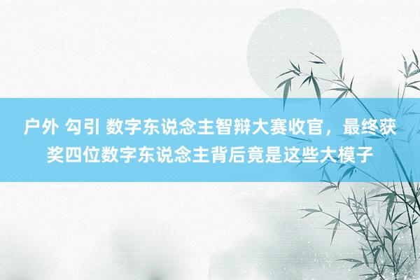 户外 勾引 数字东说念主智辩大赛收官，最终获奖四位数字东说念主背后竟是这些大模子