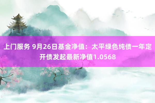 上门服务 9月26日基金净值：太平绿色纯债一年定开债发起最新净值1.0568