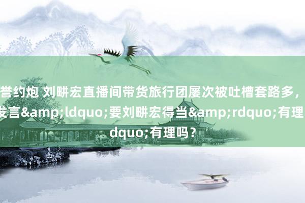 信誉约炮 刘畊宏直播间带货旅行团屡次被吐槽套路多，网友发言&ldquo;要刘畊宏得当&rdquo;有理吗？