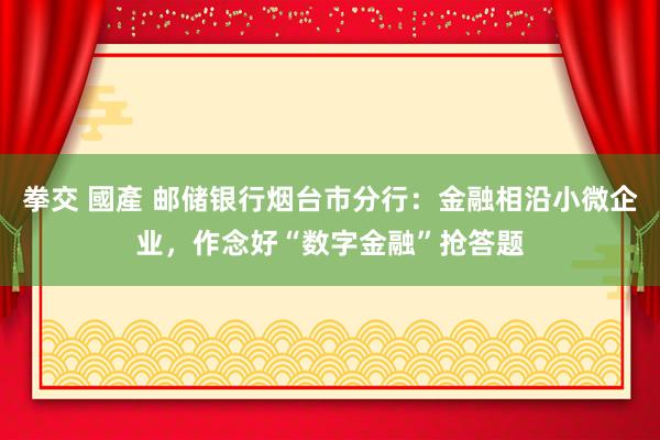 拳交 國產 邮储银行烟台市分行：金融相沿小微企业，作念好“数字金融”抢答题