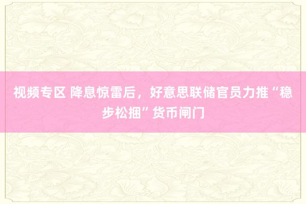 视频专区 降息惊雷后，好意思联储官员力推“稳步松捆”货币闸门