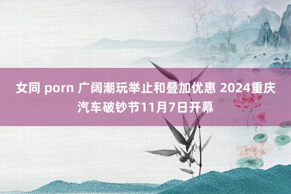 女同 porn 广阔潮玩举止和叠加优惠 2024重庆汽车破钞节11月7日开幕