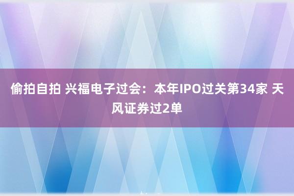 偷拍自拍 兴福电子过会：本年IPO过关第34家 天风证券过2单