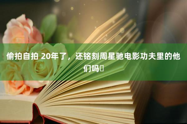 偷拍自拍 20年了，还铭刻周星驰电影功夫里的他们吗❓