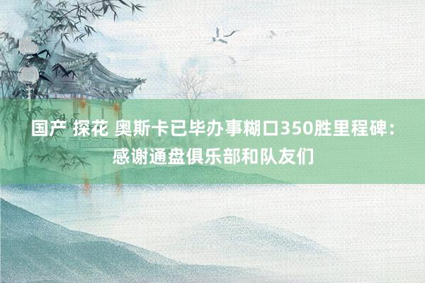 国产 探花 奥斯卡已毕办事糊口350胜里程碑：感谢通盘俱乐部和队友们