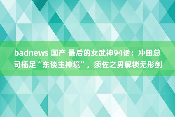 badnews 国产 最后的女武神94话：冲田总司插足“东谈主神境”，须佐之男解锁无形剑