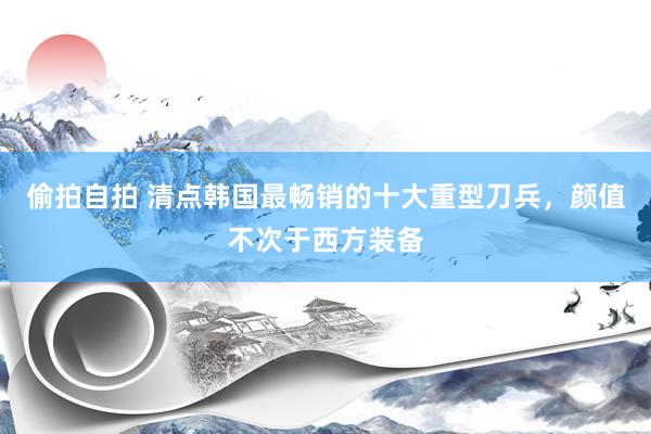 偷拍自拍 清点韩国最畅销的十大重型刀兵，颜值不次于西方装备