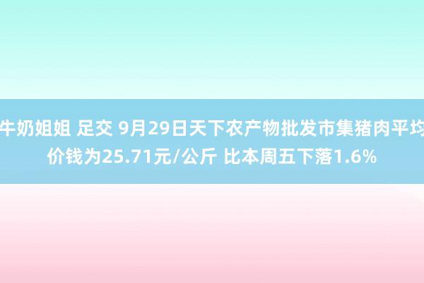 牛奶姐姐 足交 9月29日天下农产物批发市集猪肉平均价钱为25.71元/公斤 比本周五下落1.6%