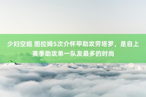 少妇空姐 图拉姆5次介怀甲助攻劳塔罗，是自上赛季助攻单一队友最多的时尚