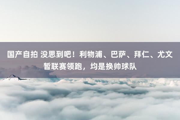 国产自拍 没思到吧！利物浦、巴萨、拜仁、尤文暂联赛领跑，均是换帅球队