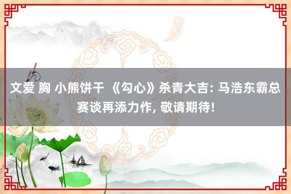 文爱 胸 小熊饼干 《勾心》杀青大吉: 马浩东霸总赛谈再添力作, 敬请期待!