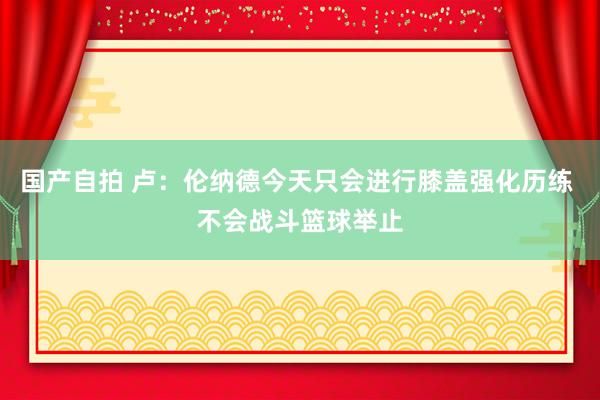 国产自拍 卢：伦纳德今天只会进行膝盖强化历练 不会战斗篮球举止