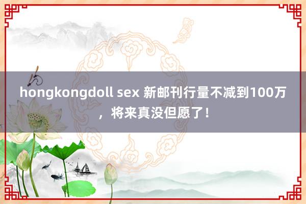 hongkongdoll sex 新邮刊行量不减到100万，将来真没但愿了！