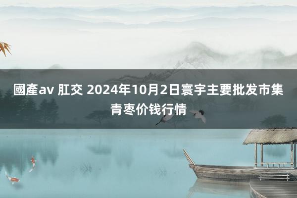 國產av 肛交 2024年10月2日寰宇主要批发市集青枣价钱行情