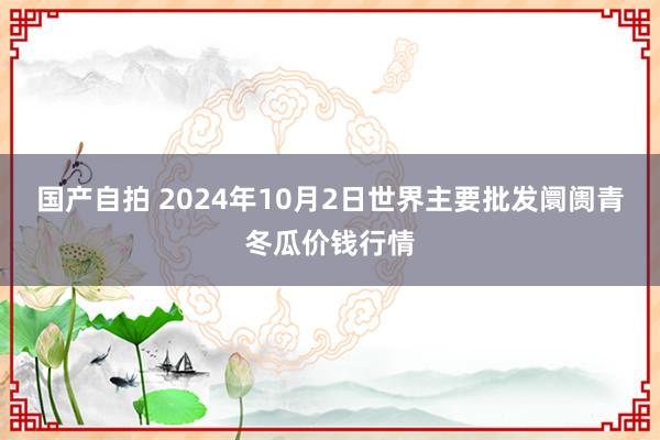 国产自拍 2024年10月2日世界主要批发阛阓青冬瓜价钱行情