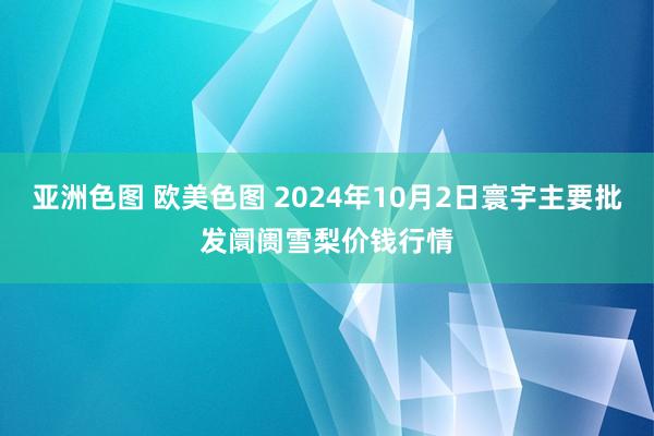 亚洲色图 欧美色图 2024年10月2日寰宇主要批发阛阓雪梨价钱行情