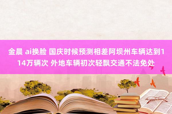 金晨 ai换脸 国庆时候预测相差阿坝州车辆达到114万辆次 外地车辆初次轻飘交通不法免处