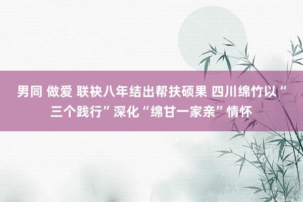 男同 做爱 联袂八年结出帮扶硕果 四川绵竹以“三个践行”深化“绵甘一家亲”情怀