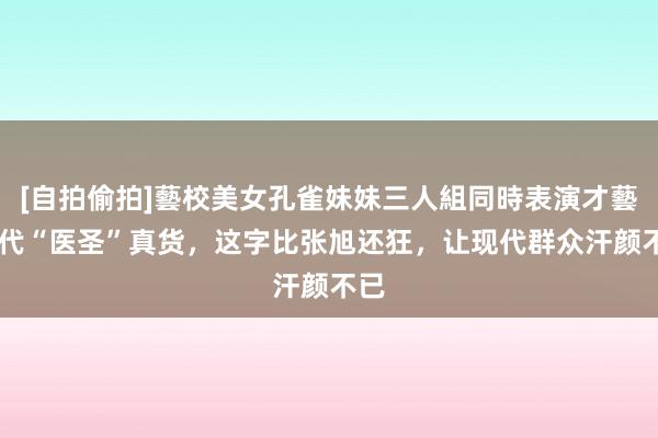 [自拍偷拍]藝校美女孔雀妹妹三人組同時表演才藝 明代“医圣”真货，这字比张旭还狂，让现代群众汗颜不已