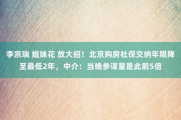 李宗瑞 姐妹花 放大招！北京购房社保交纳年限降至最低2年，中介：当晚参谋量是此前5倍