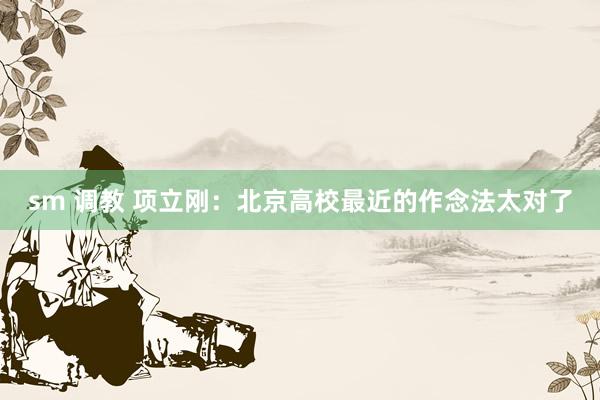 sm 调教 项立刚：北京高校最近的作念法太对了