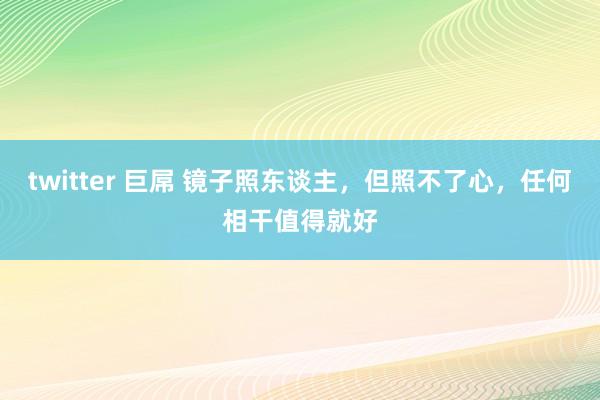 twitter 巨屌 镜子照东谈主，但照不了心，任何相干值得就好