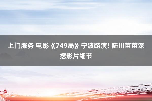 上门服务 电影《749局》宁波路演! 陆川苗苗深挖影片细节