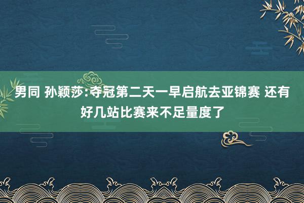 男同 孙颖莎:夺冠第二天一早启航去亚锦赛 还有好几站比赛来不足量度了