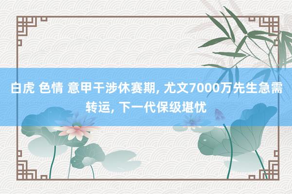 白虎 色情 意甲干涉休赛期， 尤文7000万先生急需转运， 下一代保级堪忧