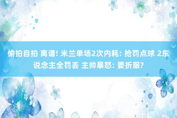 偷拍自拍 离谱! 米兰单场2次内耗: 抢罚点球 2东说念主全罚丢 主帅暴怒: 要折服?